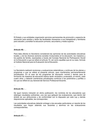 23
	
  
…
El Estado y sus entidades organizarán servicios permanentes de promoción y asesoría de
educación para adultos y darán las facilidades necesarias a sus trabajadores y familiares
para estudiar y acreditar la educación primaria, secundaria y media superior.
…
Artículo 48.- …
Para tales efectos la Secretaría considerará las opiniones de las autoridades educativas
locales, y de los diversos sectores sociales involucrados en la educación, los maestros y
los padres de familia, expresadas a través del Consejo Nacional de Participación Social
en la Educación a que se refiere el artículo 72, así como aquéllas que en su caso, formule
el Instituto Nacional para la Evaluación de la Educación.
…
La Secretaría realizará revisiones y evaluaciones sistemáticas y continuas de los planes y
programas a que se refiere el presente artículo, para mantenerlos permanentemente
actualizados. En el caso de los programas de educación normal y demás para la
formación de maestros de educación básica serán revisados y evaluados, al menos, cada
cuatro años, y deberán mantenerse actualizados conforme a los parámetros y perfiles a
los que se refiere la Ley General del Servicio Profesional Docente.
…
Artículo 56.- …
De igual manera indicarán en dicha publicación, los nombres de los educadores que
obtengan resultados suficientes, una vez que apliquen las evaluaciones, que dentro del
ámbito de sus atribuciones y de conformidad con lo dispuesto por esta Ley y demás
disposiciones aplicables, les correspondan.
Las autoridades educativas deberán entregar a las escuelas particulares un reporte de los
resultados que hayan obtenido sus docentes y alumnos en las evaluaciones
correspondientes.
…
Artículo 57.- …
 