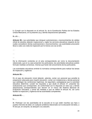 24
	
  
I.- Cumplir con lo dispuesto en el artículo 3o. de la Constitución Política de los Estados
Unidos Mexicanos, en la presente Ley y demás disposiciones aplicables;
II. a V.- …
Artículo 58.- Las autoridades que otorguen autorizaciones y reconocimientos de validez
oficial de estudios deberán inspeccionar y vigilar los servicios educativos respecto de los
cuales concedieron dichas autorizaciones o reconocimientos. Las autoridades procurarán
llevar a cabo una visita de inspección por lo menos una vez al año.
…
…
…
De la información contenida en el acta correspondiente así como la documentación
relacionada, que en su caso presenten los particulares, las autoridades educativas podrán
formular medidas correctivas, mismas que harán del conocimiento de los particulares.
Las autoridades educativas emitirán la normativa correspondiente para realizar las tareas
de inspección y vigilancia.
Artículo 59.- …
En el caso de educación inicial deberán, además, contar con personal que acredite la
preparación adecuada para impartir educación; contar con instalaciones y demás personal
que satisfagan las condiciones higiénicas, de seguridad y pedagógicas que la autoridad
educativa determine; cumplir los requisitos a que alude el artículo 21; presentar las
evaluaciones que correspondan, de conformidad con lo dispuesto en esta Ley y demás
disposiciones correspondientes que deriven en el marco del Sistema Nacional de
Evaluación Educativa, y tomar las medidas a que se refiere el artículo 42, así como
facilitar la inspección y vigilancia de las autoridades competentes.
Artículo 65.- …
I.- …
II.- Participar con las autoridades de la escuela en la que estén inscritos sus hijos o
pupilos menores de edad, en cualquier problema relacionado con la educación de éstos, a
fin de que, en conjunto, se aboquen a su solución;
 