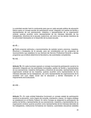 26
	
  
La autoridad escolar hará lo conducente para que en cada escuela pública de educación
básica opere un consejo escolar de participación social, integrado con padres de familia y
representantes de sus asociaciones, maestros y representantes de su organización
sindical, quienes acudirán como representantes de los intereses laborales de los
trabajadores, directivos de la escuela, exalumnos, así como con los demás miembros de
la comunidad interesados en el desarrollo de la propia escuela.
…
a) a f) …
g) Podrá proponer estímulos y reconocimientos de carácter social a alumnos, maestros,
directivos y empleados de la escuela, para ser considerados por los programas de
reconocimiento que establece la Ley General del Servicio Profesional Docente y demás
programas que al efecto determine la Secretaría y las autoridades competentes;
h) a o) …
…
Artículo 70.- En cada municipio operará un consejo municipal de participación social en la
educación integrado por las autoridades municipales, padres de familia y representantes
de sus asociaciones, maestros distinguidos y directivos de escuelas, representantes de la
organización sindical de los maestros, quienes acudirán como representantes de los
intereses laborales de los trabajadores, así como representantes de organizaciones de la
sociedad civil cuyo objeto social sea la educación y demás interesados en el
mejoramiento de la educación.
…
a) a m) …
…
…
Artículo 71.- En cada entidad federativa funcionará un consejo estatal de participación
social en la educación, como órgano de consulta, orientación y apoyo. Un órgano análogo
se establecerá en el Distrito Federal. En dicho Consejo se asegurará la participación de
padres de familia y representantes de sus asociaciones, maestros y representantes de su
organización sindical, quienes acudirán como representantes de los intereses laborales de
los trabajadores, instituciones formadoras de maestros, autoridades educativas estatales
 