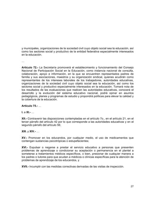 27
	
  
y municipales, organizaciones de la sociedad civil cuyo objeto social sea la educación, así
como los sectores social y productivo de la entidad federativa especialmente interesados
en la educación.
…
Artículo 72.- La Secretaría promoverá el establecimiento y funcionamiento del Consejo
Nacional de Participación Social en la Educación, como instancia nacional de consulta,
colaboración, apoyo e información, en la que se encuentren representados padres de
familia y sus asociaciones, maestros y su organización sindical, quienes acudirán como
representantes de los intereses laborales de los trabajadores, autoridades educativas,
organizaciones de la sociedad civil cuyo objeto social sea la educación, así como los
sectores social y productivo especialmente interesados en la educación. Tomará nota de
los resultados de las evaluaciones que realicen las autoridades educativas, conocerá el
desarrollo y la evolución del sistema educativo nacional, podrá opinar en asuntos
pedagógicos, planes y programas de estudio y propondrá políticas para elevar la calidad y
la cobertura de la educación.
Artículo 75.- …
I. a XI.- …
XII.- Contravenir las disposiciones contempladas en el artículo 7o., en el artículo 21, en el
tercer párrafo del artículo 42 por lo que corresponde a las autoridades educativas y en el
segundo párrafo del artículo 56;
XIII. y XIV.- …
XV.- Promover en los educandos, por cualquier medio, el uso de medicamentos que
contengan sustancias psicotrópicas o estupefacientes;
XVI.- Expulsar o negarse a prestar el servicio educativo a personas que presenten
problemas de aprendizaje o condicionar su aceptación o permanencia en el plantel a
someterse a tratamientos médicos específicos, o bien, presionar de cualquier manera a
los padres o tutores para que acudan a médicos o clínicas específicas para la atención de
problemas de aprendizaje de los educandos, y
XVII.- Incumplir con las medidas correctivas derivadas de las visitas de inspección.
 