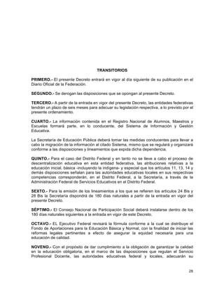 28
	
  
TRANSITORIOS
PRIMERO.- El presente Decreto entrará en vigor al día siguiente de su publicación en el
Diario Oficial de la Federación.
SEGUNDO.- Se derogan las disposiciones que se opongan al presente Decreto.
TERCERO.- A partir de la entrada en vigor del presente Decreto, las entidades federativas
tendrán un plazo de seis meses para adecuar su legislación respectiva, a lo previsto por el
presente ordenamiento.
CUARTO.- La información contenida en el Registro Nacional de Alumnos, Maestros y
Escuelas formará parte, en lo conducente, del Sistema de Información y Gestión
Educativa.
La Secretaría de Educación Pública deberá tomar las medidas conducentes para llevar a
cabo la migración de la información al citado Sistema, mismo que se regulará y organizará
conforme a las disposiciones y lineamientos que expida dicha dependencia.
QUINTO.- Para el caso del Distrito Federal y en tanto no se lleve a cabo el proceso de
descentralización educativa en esta entidad federativa, las atribuciones relativas a la
educación inicial, básica -incluyendo la indígena- y especial que los artículos 11, 13, 14 y
demás disposiciones señalan para las autoridades educativas locales en sus respectivas
competencias corresponderán, en el Distrito Federal, a la Secretaría, a través de la
Administración Federal de Servicios Educativos en el Distrito Federal.
SEXTO.- Para la emisión de los lineamientos a los que se refieren los artículos 24 Bis y
28 Bis la Secretaría dispondrá de 180 días naturales a partir de la entrada en vigor del
presente Decreto.
SÉPTIMO.- El Consejo Nacional de Participación Social deberá instalarse dentro de los
180 días naturales siguientes a la entrada en vigor de este Decreto.
OCTAVO.- EL Ejecutivo Federal revisará la fórmula conforme a la cual se distribuye el
Fondo de Aportaciones para la Educación Básica y Normal, con la finalidad de iniciar las
reformas legales pertinentes a efecto de asegurar la equidad necesaria para una
educación de calidad.
NOVENO.- Con el propósito de dar cumplimiento a la obligación de garantizar la calidad
en la educación obligatoria, en el marco de las disposiciones que regulan el Servicio
Profesional Docente, las autoridades educativas federal y locales, adecuarán su
 
