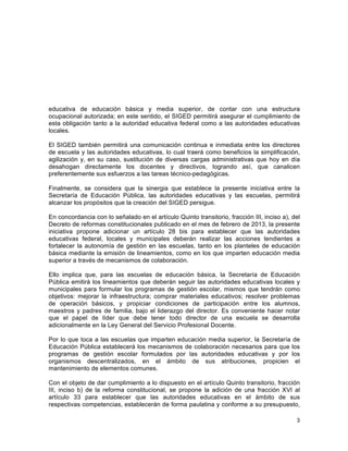 3
	
  
educativa de educación básica y media superior, de contar con una estructura
ocupacional autorizada; en este sentido, el SIGED permitirá asegurar el cumplimiento de
esta obligación tanto a la autoridad educativa federal como a las autoridades educativas
locales.
El SIGED también permitirá una comunicación continua e inmediata entre los directores
de escuela y las autoridades educativas, lo cual traerá como beneficios la simplificación,
agilización y, en su caso, sustitución de diversas cargas administrativas que hoy en día
desahogan directamente los docentes y directivos, logrando así, que canalicen
preferentemente sus esfuerzos a las tareas técnico-pedagógicas.
Finalmente, se considera que la sinergia que establece la presente iniciativa entre la
Secretaría de Educación Pública, las autoridades educativas y las escuelas, permitirá
alcanzar los propósitos que la creación del SIGED persigue.
En concordancia con lo señalado en el artículo Quinto transitorio, fracción III, inciso a), del
Decreto de reformas constitucionales publicado en el mes de febrero de 2013, la presente
iniciativa propone adicionar un artículo 28 bis para establecer que las autoridades
educativas federal, locales y municipales deberán realizar las acciones tendientes a
fortalecer la autonomía de gestión en las escuelas, tanto en los planteles de educación
básica mediante la emisión de lineamientos, como en los que imparten educación media
superior a través de mecanismos de colaboración.
Ello implica que, para las escuelas de educación básica, la Secretaría de Educación
Pública emitirá los lineamientos que deberán seguir las autoridades educativas locales y
municipales para formular los programas de gestión escolar, mismos que tendrán como
objetivos: mejorar la infraestructura; comprar materiales educativos; resolver problemas
de operación básicos, y propiciar condiciones de participación entre los alumnos,
maestros y padres de familia, bajo el liderazgo del director. Es conveniente hacer notar
que el papel de líder que debe tener todo director de una escuela se desarrolla
adicionalmente en la Ley General del Servicio Profesional Docente.
Por lo que toca a las escuelas que imparten educación media superior, la Secretaría de
Educación Pública establecerá los mecanismos de colaboración necesarios para que los
programas de gestión escolar formulados por las autoridades educativas y por los
organismos descentralizados, en el ámbito de sus atribuciones, propicien el
mantenimiento de elementos comunes.
Con el objeto de dar cumplimiento a lo dispuesto en el artículo Quinto transitorio, fracción
III, inciso b) de la reforma constitucional, se propone la adición de una fracción XVI al
artículo 33 para establecer que las autoridades educativas en el ámbito de sus
respectivas competencias, establecerán de forma paulatina y conforme a su presupuesto,
 