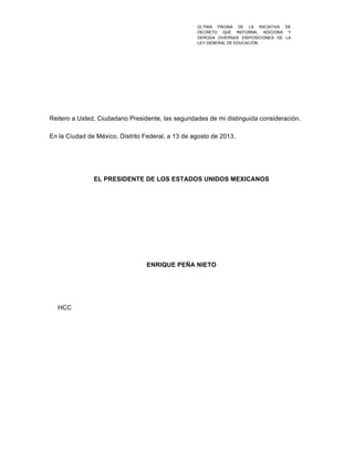  
Reitero a Usted, Ciudadano Presidente, las seguridades de mi distinguida consideración.
En la Ciudad de México, Distrito Federal, a 13 de agosto de 2013.
EL PRESIDENTE DE LOS ESTADOS UNIDOS MEXICANOS
ENRIQUE PEÑA NIETO
HCC
ÚLTIMA PÁGINA DE LA INICIATIVA DE
DECRETO QUE REFORMA, ADICIONA Y
DEROGA DIVERSAS DISPOSICIONES DE LA
LEY GENERAL DE EDUCACIÓN.	
  
 