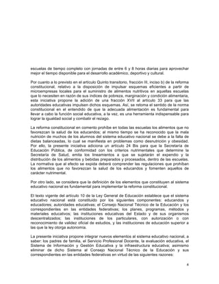 4
	
  
escuelas de tiempo completo con jornadas de entre 6 y 8 horas diarias para aprovechar
mejor el tiempo disponible para el desarrollo académico, deportivo y cultural.
Por cuanto a lo previsto en el artículo Quinto transitorio, fracción III, inciso b) de la reforma
constitucional, relativo a la disposición de impulsar esquemas eficientes a partir de
microempresas locales para el suministro de alimentos nutritivos en aquellas escuelas
que lo necesiten en razón de sus índices de pobreza, marginación y condición alimentaria,
esta iniciativa propone la adición de una fracción XVII al artículo 33 para que las
autoridades educativas impulsen dichos esquemas. Así, se retoma el sentido de la norma
constitucional en el entendido de que la adecuada alimentación es fundamental para
llevar a cabo la función social educativa, a la vez, es una herramienta indispensable para
lograr la igualdad social y combatir el rezago.
La reforma constitucional en comento prohíbe en todas las escuelas los alimentos que no
favorezcan la salud de los educandos; al mismo tiempo se ha reconocido que la mala
nutrición de muchos de los alumnos del sistema educativo nacional se debe a la falta de
dietas balanceadas, lo cual se manifiesta en problemas como desnutrición y obesidad.
Por ello, la presente iniciativa adiciona un artículo 24 Bis para que la Secretaría de
Educación Pública, de conformidad con los criterios nutrimentales que determine la
Secretaría de Salud, emita los lineamientos a que se sujetarán el expendio y la
distribución de los alimentos y bebidas preparados y procesados, dentro de las escuelas.
La normativa que al efecto se expida deberá comprender las regulaciones que prohíban
los alimentos que no favorezcan la salud de los educandos y fomenten aquellos de
carácter nutrimental.
Por otro lado, se considera que la definición de los elementos que constituyen al sistema
educativo nacional es fundamental para implementar la reforma constitucional.
El texto vigente del artículo 10 de la Ley General de Educación establece que el sistema
educativo nacional está constituido por los siguientes componentes: educandos y
educadores; autoridades educativas; el Consejo Nacional Técnico de la Educación y los
correspondientes en las entidades federativas; los planes, programas, métodos y
materiales educativos; las instituciones educativas del Estado y de sus organismos
descentralizados; las instituciones de los particulares, con autorización o con
reconocimiento de validez oficial de estudios, y las instituciones de educación superior a
las que la ley otorga autonomía.
La presente iniciativa propone integrar nuevos elementos al sistema educativo nacional, a
saber: los padres de familia, el Servicio Profesional Docente, la evaluación educativa, el
Sistema de Información y Gestión Educativa y la infraestructura educativa; asimismo
eliminar de dicho Sistema al Consejo Nacional Técnico de la Educación y sus
correspondientes en las entidades federativas en virtud de las siguientes razones:
 