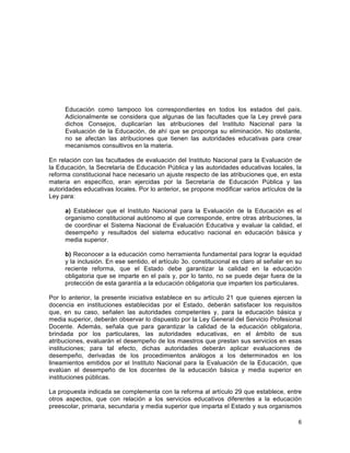 6
	
  
Educación como tampoco los correspondientes en todos los estados del país.
Adicionalmente se considera que algunas de las facultades que la Ley prevé para
dichos Consejos, duplicarían las atribuciones del Instituto Nacional para la
Evaluación de la Educación, de ahí que se proponga su eliminación. No obstante,
no se afectan las atribuciones que tienen las autoridades educativas para crear
mecanismos consultivos en la materia.
En relación con las facultades de evaluación del Instituto Nacional para la Evaluación de
la Educación, la Secretaría de Educación Pública y las autoridades educativas locales, la
reforma constitucional hace necesario un ajuste respecto de las atribuciones que, en esta
materia en específico, eran ejercidas por la Secretaría de Educación Pública y las
autoridades educativas locales. Por lo anterior, se propone modificar varios artículos de la
Ley para:
a) Establecer que el Instituto Nacional para la Evaluación de la Educación es el
organismo constitucional autónomo al que corresponde, entre otras atribuciones, la
de coordinar el Sistema Nacional de Evaluación Educativa y evaluar la calidad, el
desempeño y resultados del sistema educativo nacional en educación básica y
media superior.
b) Reconocer a la educación como herramienta fundamental para lograr la equidad
y la inclusión. En ese sentido, el artículo 3o. constitucional es claro al señalar en su
reciente reforma, que el Estado debe garantizar la calidad en la educación
obligatoria que se imparte en el país y, por lo tanto, no se puede dejar fuera de la
protección de esta garantía a la educación obligatoria que imparten los particulares.
Por lo anterior, la presente iniciativa establece en su artículo 21 que quienes ejercen la
docencia en instituciones establecidas por el Estado, deberán satisfacer los requisitos
que, en su caso, señalen las autoridades competentes y, para la educación básica y
media superior, deberán observar lo dispuesto por la Ley General del Servicio Profesional
Docente. Además, señala que para garantizar la calidad de la educación obligatoria,
brindada por los particulares, las autoridades educativas, en el ámbito de sus
atribuciones, evaluarán el desempeño de los maestros que prestan sus servicios en esas
instituciones; para tal efecto, dichas autoridades deberán aplicar evaluaciones de
desempeño, derivadas de los procedimientos análogos a los determinados en los
lineamientos emitidos por el Instituto Nacional para la Evaluación de la Educación, que
evalúan el desempeño de los docentes de la educación básica y media superior en
instituciones públicas.
La propuesta indicada se complementa con la reforma al artículo 29 que establece, entre
otros aspectos, que con relación a los servicios educativos diferentes a la educación
preescolar, primaria, secundaria y media superior que imparta el Estado y sus organismos
 
