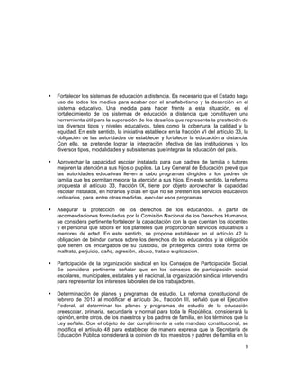 9
	
  
• Fortalecer los sistemas de educación a distancia. Es necesario que el Estado haga
uso de todos los medios para acabar con el analfabetismo y la deserción en el
sistema educativo. Una medida para hacer frente a esta situación, es el
fortalecimiento de los sistemas de educación a distancia que constituyen una
herramienta útil para la superación de los desafíos que representa la prestación de
los diversos tipos y niveles educativos, tales como la cobertura, la calidad y la
equidad. En este sentido, la iniciativa establece en la fracción VI del artículo 33, la
obligación de las autoridades de establecer y fortalecer la educación a distancia.
Con ello, se pretende lograr la integración efectiva de las instituciones y los
diversos tipos, modalidades y subsistemas que integran la educación del país.
• Aprovechar la capacidad escolar instalada para que padres de familia o tutores
mejoren la atención a sus hijos o pupilos. La Ley General de Educación prevé que
las autoridades educativas lleven a cabo programas dirigidos a los padres de
familia que les permitan mejorar la atención a sus hijos. En este sentido, la reforma
propuesta al artículo 33, fracción IX, tiene por objeto aprovechar la capacidad
escolar instalada, en horarios y días en que no se presten los servicios educativos
ordinarios, para, entre otras medidas, ejecutar esos programas.
• Asegurar la protección de los derechos de los educandos. A partir de
recomendaciones formuladas por la Comisión Nacional de los Derechos Humanos,
se considera pertinente fortalecer la capacitación con la que cuentan los docentes
y el personal que labora en los planteles que proporcionan servicios educativos a
menores de edad. En este sentido, se propone establecer en el artículo 42 la
obligación de brindar cursos sobre los derechos de los educandos y la obligación
que tienen los encargados de su custodia, de protegerlos contra toda forma de
maltrato, perjuicio, daño, agresión, abuso, trata o explotación.
• Participación de la organización sindical en los Consejos de Participación Social.
Se considera pertinente señalar que en los consejos de participación social
escolares, municipales, estatales y el nacional, la organización sindical intervendrá
para representar los intereses laborales de los trabajadores.
• Determinación de planes y programas de estudio. La reforma constitucional de
febrero de 2013 al modificar el artículo 3o., fracción III, señaló que el Ejecutivo
Federal, al determinar los planes y programas de estudio de la educación
preescolar, primaria, secundaria y normal para toda la República, considerará la
opinión, entre otros, de los maestros y los padres de familia, en los términos que la
Ley señale. Con el objeto de dar cumplimiento a este mandato constitucional, se
modifica el artículo 48 para establecer de manera expresa que la Secretaría de
Educación Pública considerará la opinión de los maestros y padres de familia en la
 