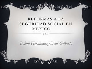 REFORMAS A LA
SEGURIDAD SOCIAL EN
MEXICO
Bolom Hernández Oscar Gilberto
 