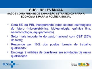 SUS: RELEVÂNCIA
SAÚDE COMO FRENTE DE EXPANSÃO ESTRATÉGICA PARA A
        ECONOMIA E PARA A POLÍTICA SOCIAL

   Gera 8% do PIB, incorporando todos setores estratégicos
    do futuro (microeletrônica, biotecnologia, química fina,
    nanotecnologia, equipamentos);
   Setor mais importante do gasto nacional com C&T (25%
    do total);
   Responde por 10% dos postos formais de trabalho
    qualificado;
   Emprega 9 milhões de brasileiros em atividades de maior
    qualificação.
 