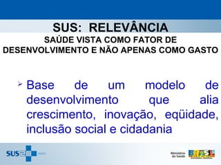 SUS: RELEVÂNCIA
       SAÚDE VISTA COMO FATOR DE
DESENVOLVIMENTO E NÃO APENAS COMO GASTO


     Base     de     um    modelo  de
      desenvolvimento        que   alia
      crescimento, inovação, eqüidade,
      inclusão social e cidadania
 