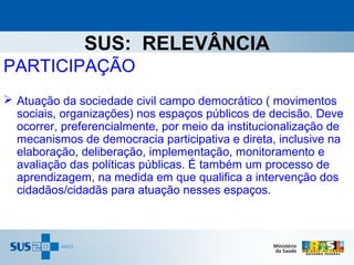 SUS: RELEVÂNCIA
PARTICIPAÇÃO
 Atuação da sociedade civil campo democrático ( movimentos
  sociais, organizações) nos espaços públicos de decisão. Deve
  ocorrer, preferencialmente, por meio da institucionalização de
  mecanismos de democracia participativa e direta, inclusive na
  elaboração, deliberação, implementação, monitoramento e
  avaliação das políticas públicas. É também um processo de
  aprendizagem, na medida em que qualifica a intervenção dos
  cidadãos/cidadãs para atuação nesses espaços.
 
