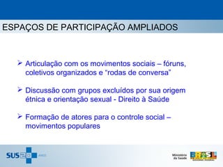 ESPAÇOS DE PARTICIPAÇÃO AMPLIADOS



   Articulação com os movimentos sociais – fóruns,
    coletivos organizados e “rodas de conversa”

   Discussão com grupos excluídos por sua origem
    étnica e orientação sexual - Direito à Saúde

   Formação de atores para o controle social –
    movimentos populares
 
