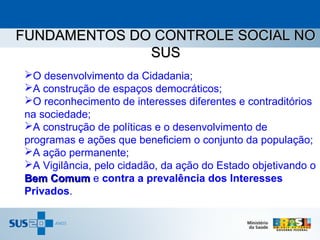 FUNDAMENTOS DO CONTROLE SOCIAL NO
              SUS
O desenvolvimento da Cidadania;
A construção de espaços democráticos;
O reconhecimento de interesses diferentes e contraditórios
na sociedade;
A construção de políticas e o desenvolvimento de
programas e ações que beneficiem o conjunto da população;
A ação permanente;
A Vigilância, pelo cidadão, da ação do Estado objetivando o
Bem Comum e contra a prevalência dos Interesses
Privados.
 