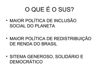 O QUE É O SUS?
• MAIOR POLÍTICA DE INCLUSÃO
  SOCIAL DO PLANETA

• MAIOR POLÍTICA DE REDISTRIBUIÇÃO
  DE RENDA DO BRASIL

• SITEMA GENEROSO, SOLIDÁRIO E
  DEMOCRÁTICO
 
