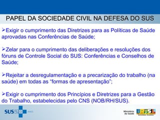 PAPEL DA SOCIEDADE CIVIL NA DEFESA DO SUS
Exigir o cumprimento das Diretrizes para as Políticas de Saúde
aprovadas nas Conferências de Saúde;

Zelar para o cumprimento das deliberações e resoluções dos
fóruns de Controle Social do SUS: Conferências e Conselhos de
Saúde;

Rejeitar a desregulamentação e a precarização do trabalho (na
saúde) em todas as “formas de apresentação”;

Exigir o cumprimento dos Princípios e Diretrizes para a Gestão
do Trabalho, estabelecidas pelo CNS (NOB/RH/SUS).
 