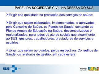 PAPEL DA SOCIEDADE CIVIL NA DEFESA DO SUS

Exigir boa qualidade na prestação dos serviços de saúde;

Exigir que sejam elaborados, implementados e aprovados
pelo Conselho de Saúde, os Planos de Saúde, contendo os
Planos Anuais de Educação na Saúde, descentralizados e
regionalizados, para todos os atores sociais que atuam junto
ao SUS: gestores, trabalhadores, prestadores de serviços e
usuários.

Exigir que sejam aprovados, pelos respectivos Conselhos de
Saúde, os relatórios de gestão, em cada esfera
 