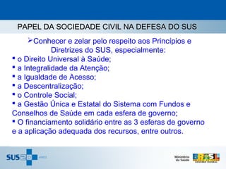PAPEL DA SOCIEDADE CIVIL NA DEFESA DO SUS
     Conhecer e zelar pelo respeito aos Princípios e
             Diretrizes do SUS, especialmente:
 o Direito Universal à Saúde;
 a Integralidade da Atenção;
 a Igualdade de Acesso;
 a Descentralização;
 o Controle Social;
 a Gestão Única e Estatal do Sistema com Fundos e
Conselhos de Saúde em cada esfera de governo;
 O financiamento solidário entre as 3 esferas de governo
e a aplicação adequada dos recursos, entre outros.
 