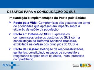 DESAFIOS PARA A CONSOLIDAÇÃO DO SUS
Implantação e Implementação do Pacto pela Saúde:
 Pacto pela Vida: Compromisso dos gestores em torno
   de prioridades que apresentam impacto sobre a
   situação de saúde da população;
 Pacto em Defesa do SUS: Expressa os
   compromissos entre os gestores do SUS com a
   consolidação da Reforma Sanitária Brasileira,
   explicitada na defesa dos princípios do SUS; e
 Pacto de Gestão: Definição de responsabilidades
   sanitárias, constituindo espaços de co-gestão e
   resgatando o apoio entre os entes, num processo
   compartilhado.
 