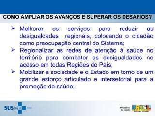 COMO AMPLIAR OS AVANÇOS E SUPERAR OS DESAFIOS?

   Melhorar os serviços para reduzir as
    desigualdades regionais, colocando o cidadão
    como preocupação central do Sistema;
   Regionalizar as redes de atenção à saúde no
    território para combater as desigualdades no
    acesso em todas Regiões do País;
   Mobilizar a sociedade e o Estado em torno de um
    grande esforço articulado e intersetorial para a
    promoção da saúde;
 