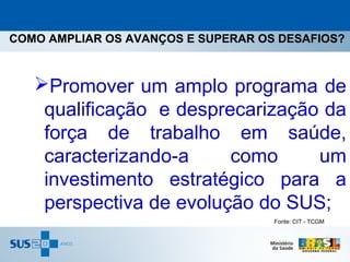 COMO AMPLIAR OS AVANÇOS E SUPERAR OS DESAFIOS?



   Promover um amplo programa de
    qualificação e desprecarização da
    força de trabalho em saúde,
    caracterizando-a     como     um
    investimento estratégico para a
    perspectiva de evolução do SUS;
                                    Fonte: CIT - TCGM
 
