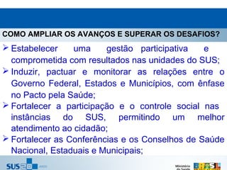 COMO AMPLIAR OS AVANÇOS E SUPERAR OS DESAFIOS?
 Estabelecer    uma     gestão participativa   e
  comprometida com resultados nas unidades do SUS;
 Induzir, pactuar e monitorar as relações entre o
  Governo Federal, Estados e Municípios, com ênfase
  no Pacto pela Saúde;
 Fortalecer a participação e o controle social nas
  instâncias do SUS, permitindo um melhor
  atendimento ao cidadão;
 Fortalecer as Conferências e os Conselhos de Saúde
  Nacional, Estaduais e Municipais;
 