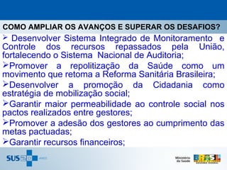 COMO AMPLIAR OS AVANÇOS E SUPERAR OS DESAFIOS?
 Desenvolver Sistema Integrado de Monitoramento e
Controle dos recursos repassados pela União,
fortalecendo o Sistema Nacional de Auditoria;
Promover a repolitização da Saúde como um
movimento que retoma a Reforma Sanitária Brasileira;
Desenvolver a promoção da Cidadania como
estratégia de mobilização social;
Garantir maior permeabilidade ao controle social nos
pactos realizados entre gestores;
Promover a adesão dos gestores ao cumprimento das
metas pactuadas;
Garantir recursos financeiros;
 