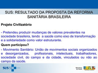 SUS: RESULTADO DA PROPOSTA DA REFORMA
            SANITÁRIA BRASILEIRA
Projeto Civilizatório

- Pretendeu produzir mudanças de valores prevalentes na
sociedade brasileira, tendo a saúde como eixo de transformação
e a solidariedade como valor estruturante.
Quem participou?
- Movimento Sanitário: União de movimentos sociais organizados
e desorganizados,       profissionais, intelectuais, trabalhadores,
sociedade civil, do campo e da cidade, vinculados ou não ao
campo da saúde.
 