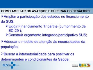 COMO AMPLIAR OS AVANÇOS E SUPERAR OS DESAFIOS?
Ampliar a participação dos estados no financiamento
do SUS;
   Exigir Financiamento Tripartite (cumprimento da
    EC-29 );
   Construir orçamento integrado/participativo SUS;
Adequar o modelo de atenção às necessidades da
população;
Buscar a intersetorialidade para positivar os
determinantes e condicionantes da Saúde.
 