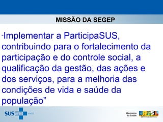 MISSÃO DA SEGEP

Implementar a ParticipaSUS,
“

contribuindo para o fortalecimento da
participação e do controle social, a
qualificação da gestão, das ações e
dos serviços, para a melhoria das
condições de vida e saúde da
população”
 