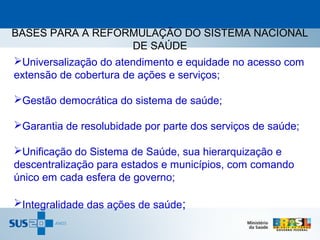 BASES PARA A REFORMULAÇÃO DO SISTEMA NACIONAL
                        DE SAÚDE
Universalização do atendimento e equidade no acesso com
extensão de cobertura de ações e serviços;

Gestão democrática do sistema de saúde;

Garantia de resolubidade por parte dos serviços de saúde;

Unificação do Sistema de Saúde, sua hierarquização e
descentralização para estados e municípios, com comando
único em cada esfera de governo;

Integralidade das ações de saúde;
 