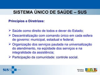 SISTEMA ÚNICO DE SAÚDE – SUS
Princípios e Diretrizes:

 Saúde como direito de todos e dever do Estado;
 Descentralização com comando único em cada esfera
  de governo: municipal, estadual e federal;
 Organização dos serviços pautada na universalização
  do atendimento, na eqüidade dos serviços e na
  integralidade da assistência;
 Participação da comunidade: controle social.
 