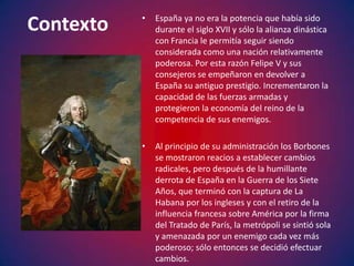 •   España ya no era la potencia que había sido
Contexto       durante el siglo XVII y sólo la alianza dinástica
               con Francia le permitía seguir siendo
               considerada como una nación relativamente
               poderosa. Por esta razón Felipe V y sus
               consejeros se empeñaron en devolver a
               España su antiguo prestigio. Incrementaron la
               capacidad de las fuerzas armadas y
               protegieron la economía del reino de la
               competencia de sus enemigos.

           •   Al principio de su administración los Borbones
               se mostraron reacios a establecer cambios
               radicales, pero después de la humillante
               derrota de España en la Guerra de los Siete
               Años, que terminó con la captura de La
               Habana por los ingleses y con el retiro de la
               influencia francesa sobre América por la firma
               del Tratado de París, la metrópoli se sintió sola
               y amenazada por un enemigo cada vez más
               poderoso; sólo entonces se decidió efectuar
               cambios.
 