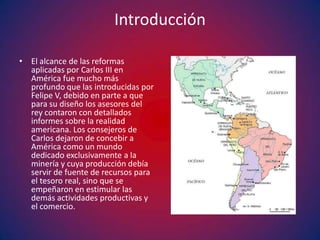 Introducción

• El alcance de las reformas
  aplicadas por Carlos III en
  América fue mucho más
  profundo que las introducidas por
  Felipe V, debido en parte a que
  para su diseño los asesores del
  rey contaron con detallados
  informes sobre la realidad
  americana. Los consejeros de
  Carlos dejaron de concebir a
  América como un mundo
  dedicado exclusivamente a la
  minería y cuya producción debía
  servir de fuente de recursos para
  el tesoro real, sino que se
  empeñaron en estimular las
  demás actividades productivas y
  el comercio.
 