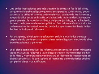 • Una de las instituciones que más trataron de combatir fue la del virrey,
  porque consideraba peligroso que una sola persona tuviera tanto poder;
  para esto se utilizó el sistema de intendencias, copiado de los franceses y
  adoptado años antes en España. A la cabeza de las Intendencias se puso,
  gente que ejercía todos los atributos del poder justicia, guerra, hacienda,
  fomento de la economía y obras públicas. Esta reforma afectó a todos los
  poderes existentes anteriormente, desde los ayuntamientos hasta la Real
  Audiencia, incluyendo al virrey.

• Por otra parte, el visitador se esforzó en excluir a los criollos de estos
  cargos, dando preferencia a peninsulares recién llegados, muchos de ellos
  eran sus paisanos o parientes.

• En el plano administrativo, las reformas se concentraron en un ministerio
  todos los asuntos relativos a las Indias; se crearon los virreinatos del Río
  de la Plata y Nueva Granada; y se instauró el régimen de Intendencias en
  diversas provincias, lo que suponía el reemplazo de funcionarios criollos
  por peninsulares más calificados.
 