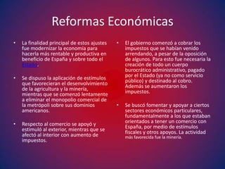 Reformas Económicas
•   La finalidad principal de estos ajustes   •   El gobierno comenzó a cobrar los
    fue modernizar la economía para               impuestos que se habían venido
    hacerla más rentable y productiva en          arrendando, a pesar de la oposición
    beneficio de España y sobre todo el           de algunos. Para esto fue necesaria la
    Estado.                                       creación de todo un cuerpo
                                                  burocrático administrativo, pagado
•   Se dispuso la aplicación de estímulos         por el Estado (ya no como servicio
    que favorecieran el desenvolvimiento          público) y destinado al cobro.
    de la agricultura y la minería,               Además se aumentaron los
    mientras que se comenzó lentamente            impuestos.
    a eliminar el monopolio comercial de
    la metrópoli sobre sus dominios           •   Se buscó fomentar y apoyar a ciertos
    americanos.                                   sectores económicos particulares,
                                                  fundamentalmente a los que estaban
•   Respecto al comercio se apoyó y               orientados a tener un comercio con
    estimuló al exterior, mientras que se         España, por medio de estímulos
    afectó al interior con aumento de             fiscales y otros apoyos. La actividad
                                                  más favorecida fue la minería.
    impuestos.
 