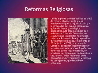 Reformas Religiosas
        •   Desde el punto de vista político se trató
            de reducir el poder de la Iglesia
            mediante ataques a la jurisdicción y a
            la inmunidad del cuerpo eclesiástico,
            quitando fueros y privilegios
            personales. A la orden religiosa que
            más se atacó fue a la Compañía de
            Jesús, ya que los jesuitas no estaban
            sujetos al Patronato Real y dependían
            directamente del Papa. Finalmente el
            25 de junio de 1767, por orden de
            Carlos III, quedaban incomunicados y
            tendrían que salir rumbo a España, sin
            otra cosa que la ropa necesaria, un
            breviario y el dinero que perteneciera a
            cada quien. Todos los bienes de la
            Compañía, incluyendo libros y escritos
            de cada jesuita, quedaron bajo
            secuestro.
 