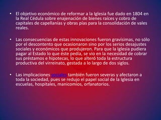 • El objetivo económico de reformar a la Iglesia fue dado en 1804 en
  la Real Cédula sobre enajenación de bienes raíces y cobro de
  capitales de capellanías y obras pías para la consolidación de vales
  reales.

• Las consecuencias de estas innovaciones fueron gravísimas, no sólo
  por el descontento que ocasionaron sino por los serios desajustes
  sociales y económicos que produjeron. Para que la Iglesia pudiera
  pagar al Estado lo que éste pedía, se vio en la necesidad de cobrar
  sus préstamos e hipotecas, lo que alteró toda la estructura
  productiva del virreinato, gestada a lo largo de dos siglos.

• Las implicaciones sociales también fueron severas y afectaron a
  toda la sociedad, pues se redujo el papel social de la Iglesia en
  escuelas, hospitales, manicomios, orfanatorios.
 