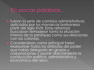  fueron la serie de cambios administrativos
aplicados por los monarcas borbonesa
partir del siglo XVIII. Estas reformas
buscaban remodelar tanto la situación
interna de la península como sus relaciones
con las colonias.
 Consideraban como principal tarea
reabsorber todos los atributos del poder
que había delegado en grupos y
corporaciones y asumir directamente la
conducción política, administrativa y
económica del reino.
 