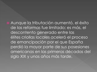 Aunque la tributación aumentó, el éxito
de las reformas fue limitado; es más, el
descontento generado entre las
élites criollas locales aceleró el proceso
de emancipación por el que España
perdió la mayor parte de sus posesiones
americanas en las primeras décadas del
siglo XIX y unos años más tarde.
 