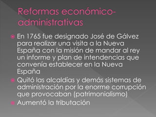  En 1765 fue designado José de Gálvez
para realizar una visita a la Nueva
España con la misión de mandar al rey
un informe y plan de intendencias que
convenía establecer en la Nueva
España
 Quitó las alcaldías y demás sistemas de
administración por la enorme corrupción
que provocaban (patrimonialismo)
 Aumentó la tributación
 