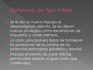  Se le dio un nuevo impulso al
desprestigiado ejército. Se les dieron
nuevos privilegios como excensiones de
impuestos y cortes militares.
 La razón principal era tratar de fortalecer
las posesiones de la corona de las
potencias extranjeras (piratería y demás)
 Fracasó el intento de crear milicias
provinciales debido al gran costo que
conllevaba .
 