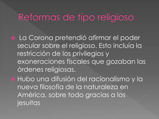  La Corona pretendió afirmar el poder
secular sobre el religioso. Esto incluía la
restricción de los privilegios y
exoneraciones fiscales que gozaban las
órdenes religiosas.
 Hubo una difusión del racionalismo y la
nueva filosofía de la naturaleza en
América, sobre todo gracias a los
jesuitas
 