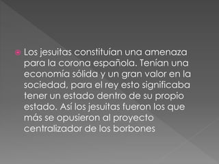  Los jesuitas constituían una amenaza
para la corona española. Tenían una
economía sólida y un gran valor en la
sociedad, para el rey esto significaba
tener un estado dentro de su propio
estado. Así los jesuitas fueron los que
más se opusieron al proyecto
centralizador de los borbones
 