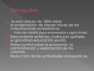  la real cédula de 1804 sobre
la enajenación de bienes raíces de las
corporaciones eclesiásticas.
› Falta de crédito para empresarios y agricultores.
 Descontento entre los criollos por quitarles
su grandiosa educación jesuita.
 Firme control sobre la economía, la
administración y explotación de las
colonias.
 Reducción de las actividades monopólicas.
 