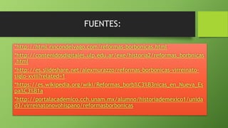 FUENTES:
*http://html.rincondelvago.com/reformas-borbonicas.html
*http://contenidosdigitales.ulp.edu.ar/exe/historia2/reformas_borbnicas
.html
*http://es.slideshare.net/alexmurazzo/reformas-borbonicas-virreinato-
siglo-xviii?related=1
*https://es.wikipedia.org/wiki/Reformas_borb%C3%B3nicas_en_Nueva_Es
pa%C3%B1a
*http://portalacademico.cch.unam.mx/alumno/historiademexico1/unida
d3/virreinatonovohispano/reformasborbonicas
 
