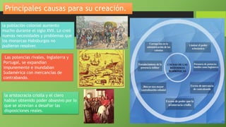 Principales causas para su creación.
la población colonial aumento
mucho durante el siglo XVII. Lo creó
nuevas necesidades y problemas que
los monarcas Habsburgos no
pudieron resolver.
Las potencias rivales, Inglaterra y
Portugal, se expandían
impunemente e inundaban
Sudamérica con mercancías de
contrabando.
la aristocracia criolla y el clero
habían obtenido poder obsesivo por lo
que se atrevían a desafiar las
disposiciones reales.
 