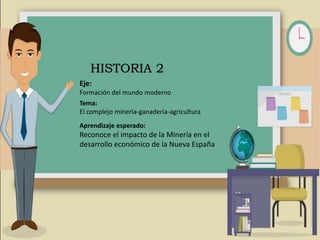 Eje:
Formación del mundo moderno
Tema:
El complejo minería-ganadería-agricultura
Aprendizaje esperado:
Reconoce el impacto de la Minería en el
desarrollo económico de la Nueva España
HISTORIA 2
 