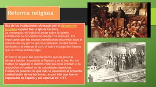 Reforma religiosa
Una de los instituciones afectadas por el despotismo
ilustrado español fue la Iglesia Católica.
La monarquía reivindicó el poder sobre la iglesia
enfatizando la necesidad de obediencia absoluta. Era
importante que los asuntos eclesiásticos estuvieran bajo el
dominio del rey por lo que se eliminaron ciertos fueros
clericales y se reforzó el control sobre el pago del diezmo
que los cleros debían pagar.
Un factor de peso fue precisamente que los jesuitas
siempre habían respondido al Papado y no al rey. Por tal
motivo no pagaban el diezmo como las otras órdenes y no
respondían al control de las autoridades españolas.
Fueron los jesuitas los que más se opusieron al proyecto
centralizador de los borbones, es por ello que fueron
expulsados de España y sus colonias en 1767.
 