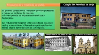 La primera consecuencia fue que se privó de profesores
a más de un centenar de colegios.
Así como pérdida de importantes científicos y
humanistas.
Las reducciones indígenas y las haciendas (o estancias)
no lograron mantener el buen desempeño que habían
tenido bajo la administración de la Compañía.
Consecuencia de la expulsión de los jesuitas.
 