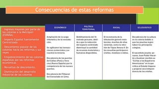 Consecuencias de estas reformas
- Ingresos mayores por parte de
las colonias a la Metrópoli
(ESPAÑA)
- Imperio Español fuertemente
Centralizado
- Descontento popular de las
colonias hacia las reformas y sus
reyes
- Empobrecimiento de las colonias
españolas por las reformas
económicas
- Revueltas de descontento.
- Disminución del desarrollo
industrial de las colonias
 