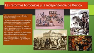 Las reformas borbónicas y la independencia de México.
*Afectó principalmente a Criollos y
Nobles Indígenas.
Los criollos fueron retirados de cargos
públicos importantes y reemplazados
por peninsulares (“Chapetones”)
Los indígenas padecieron la presión
fiscal, por el incremento de impuestos
y la explotación minera.
A lo largo del siglo XVIII se produjeron
más de 200 rebeliones indígenas.
Los Criollos acogieron las ideas
ilustradas y plantean la igualdad y la
libertad.
 